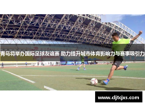青岛将举办国际足球友谊赛 助力提升城市体育影响力与赛事吸引力
